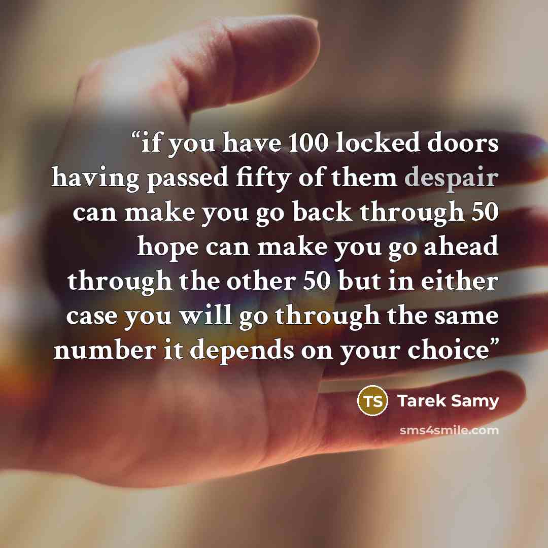 “if you have 100 locked doors having passed fifty of them despair can make you go back through 50 hope can make you go ahead through the other 50 but in either case you will go through the same number it depends on your choice” quote by Tarek Samy