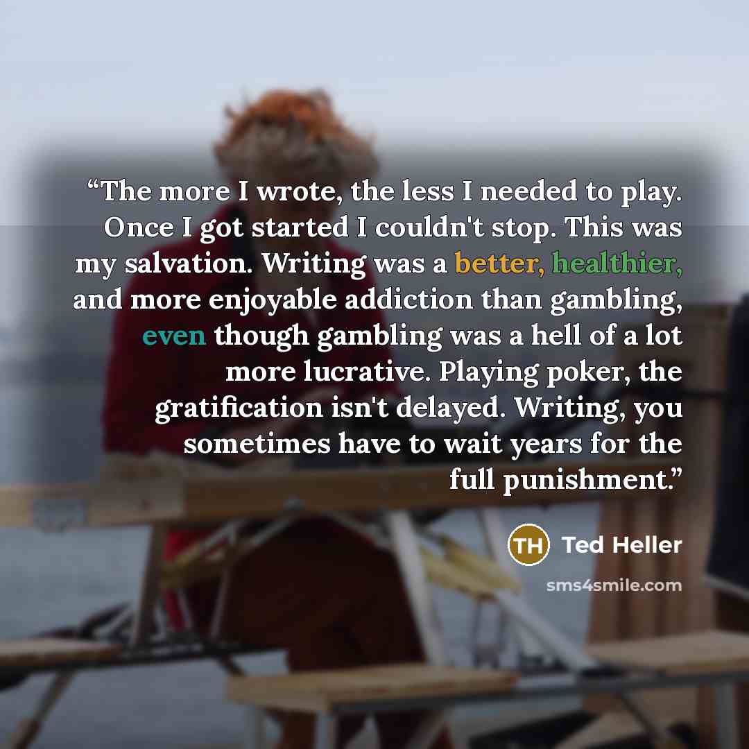 “The more I wrote, the less I needed to play. Once I got started I couldn't stop. This was my salvation. Writing was a better, healthier, and more enjoyable addiction than gambling, even though gambling was a hell of a lot more lucrative. Playing poker, the gratification isn't delayed. Writing, you…” quote by Ted Heller