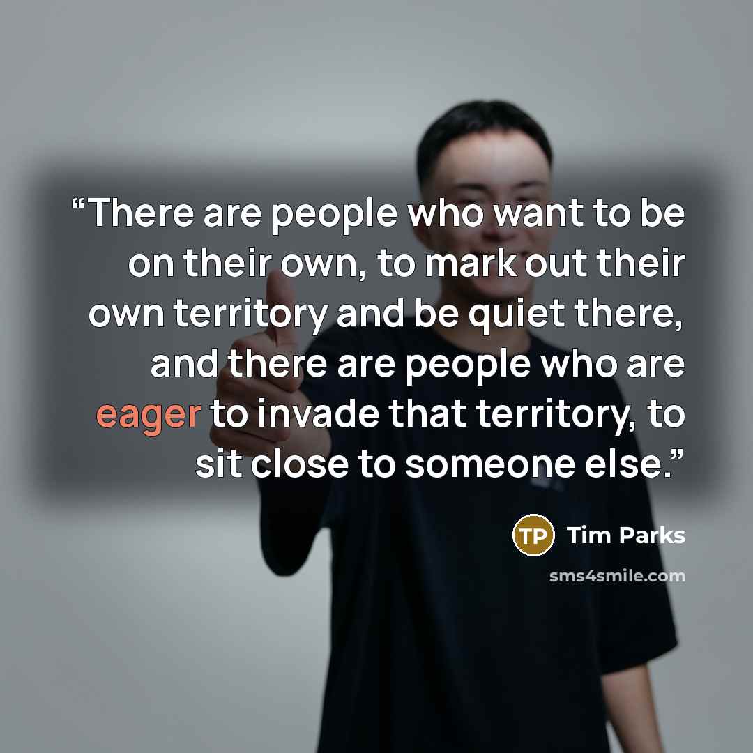 “There are people who want to be on their own, to mark out their own territory and be quiet there, and there are people who are eager to invade that territory, to sit close to someone else.” quote by Tim Parks