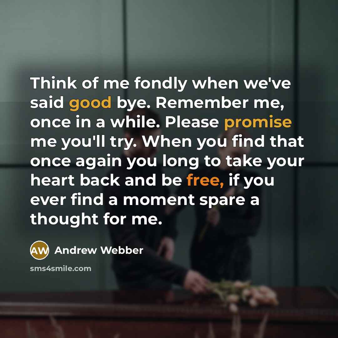 “Think of me fondly when we've said good bye. Remember me, once in a while. Please promise me you'll try. When you find that once again you long to take your heart back and be free, if you ever find a moment spare a thought for me.” quote by Andrew Webber