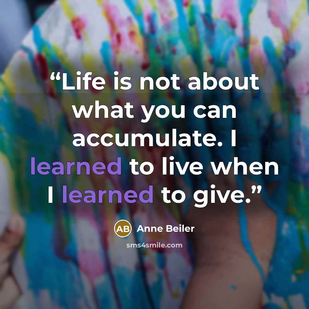 “Life is not about what you can accumulate. I learned to live when I learned to give.” quote by Anne Beiler