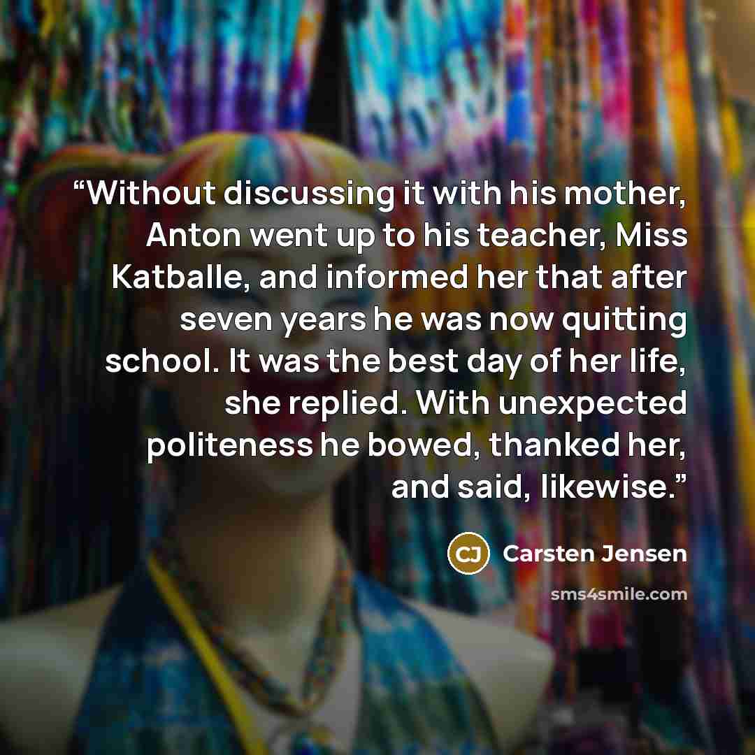 “Without discussing it with his mother, Anton went up to his teacher, Miss Katballe, and informed her that after seven years he was now quitting school. It was the best day of her life, she replied. With unexpected politeness he bowed, thanked her, and said, likewise.” quote by Carsten Jensen
