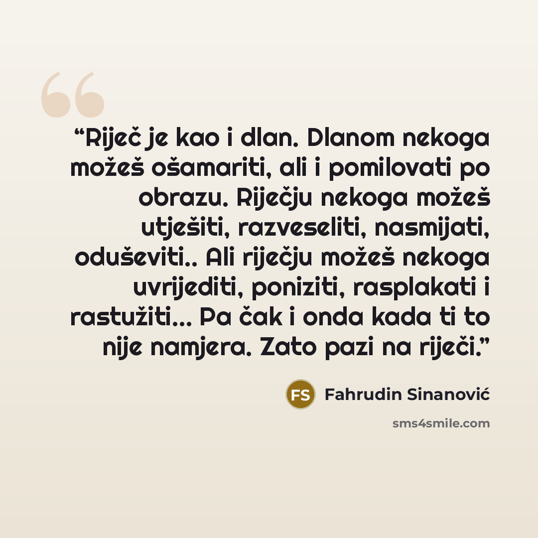 “Riječ je kao i dlan. Dlanom nekoga možeš ošamariti, ali i pomilovati po obrazu. Riječju nekoga možeš utješiti, razveseliti, nasmijati, oduševiti.. Ali riječju možeš nekoga uvrijediti, poniziti, rasplakati i rastužiti… Pa čak i onda kada ti to nije namjera. Zato pazi na riječi.” quote by Fahrudin Sinanović