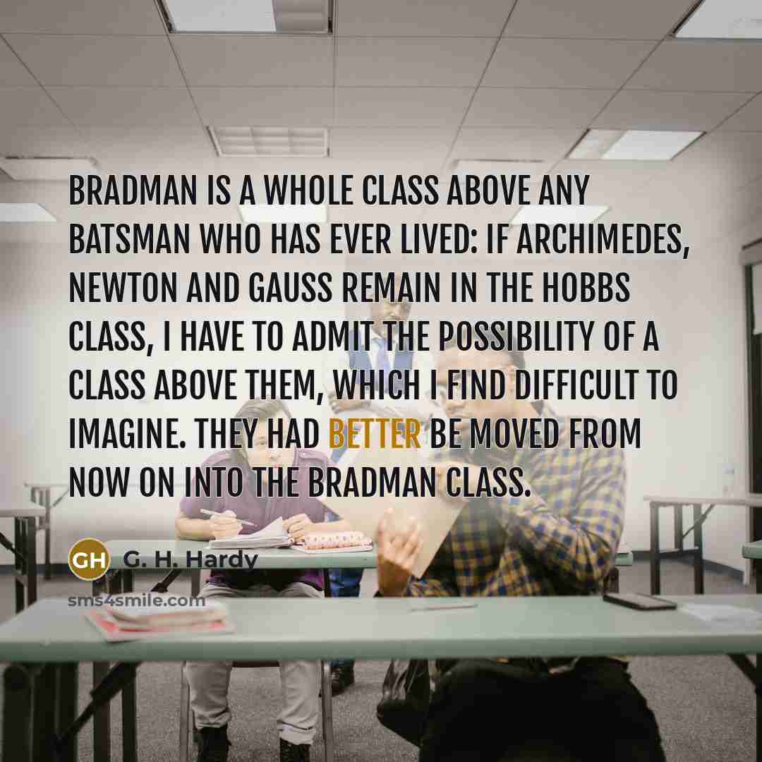 “Bradman is a whole class above any batsman who has ever lived: if Archimedes, Newton and Gauss remain in the Hobbs class, I have to admit the possibility of a class above them, which I find difficult to imagine. They had better be moved from now on into the Bradman class.” quote by G. H. Hardy