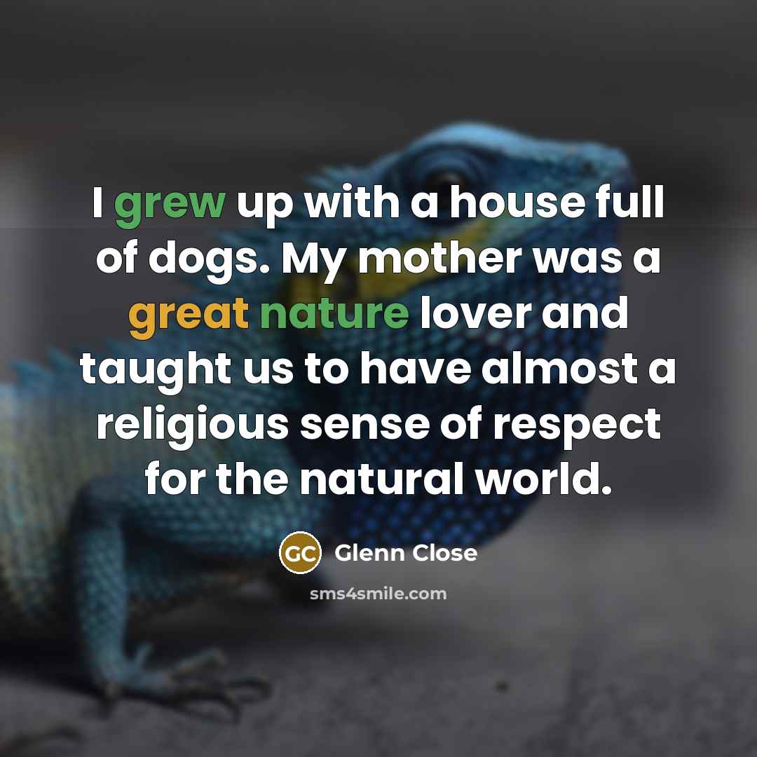 “I grew up with a house full of dogs. My mother was a great nature lover and taught us to have almost a religious sense of respect for the natural world.” quote by Glenn Close
