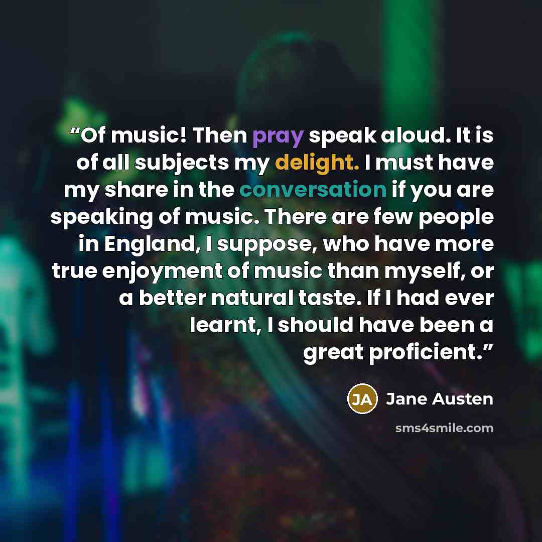 “Of music! Then pray speak aloud. It is of all subjects my delight. I must have my share in the conversation if you are speaking of music. There are few people in England, I suppose, who have more true enjoyment of music than myself, or a better natural taste. If I had ever learnt, I should have…” quote by Jane Austen