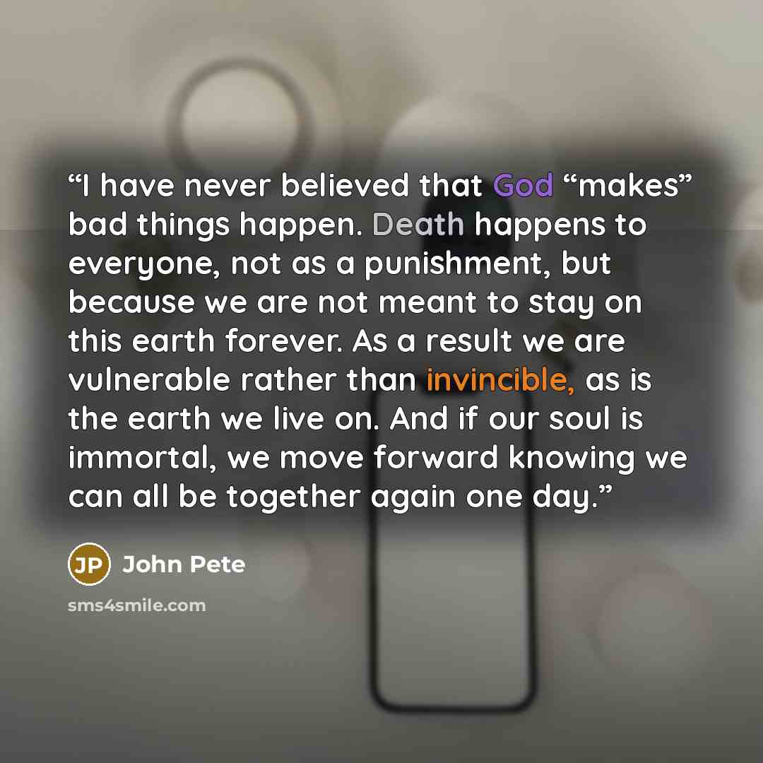 “I have never believed that God “makes” bad things happen. Death happens to everyone, not as a punishment, but because we are not meant to stay on this earth forever. As a result we are vulnerable rather than invincible, as is the earth we live on. And if our soul is immortal, we move forward…” quote by John Pete