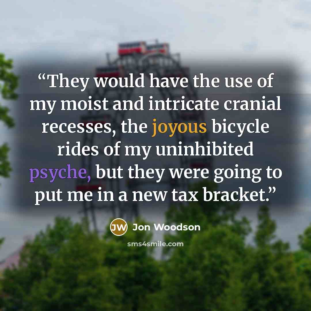 “They would have the use of my moist and intricate cranial recesses, the joyous bicycle rides of my uninhibited psyche, but they were going to put me in a new tax bracket.” quote by Jon Woodson