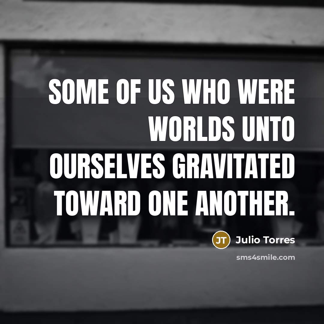 “Some of us who were worlds unto ourselves gravitated toward…” quote by Julio Torres