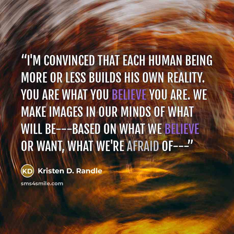 “I'm convinced that each human being more or less builds his own reality. You are what you believe you are. We make images in our minds of what will be---based on what we believe or want, what we're afraid of---” quote by Kristen D. Randle