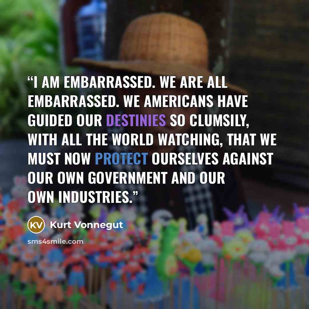 “I am embarrassed. We are all embarrassed. We Americans have guided our destinies so clumsily, with all the world watching, that we must now protect ourselves against our own government and our own industries.” quote by Kurt Vonnegut