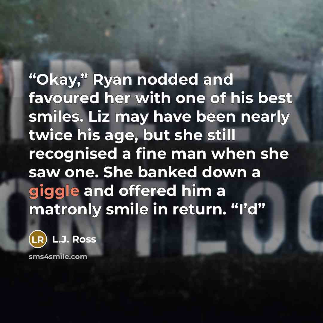 “Okay,” Ryan nodded and favoured her with one of his best smiles. Liz may have been nearly twice his age, but she still recognised a fine man when she saw one. She banked down a giggle and offered him a matronly smile in return. “I’d” quote by L.J. Ross