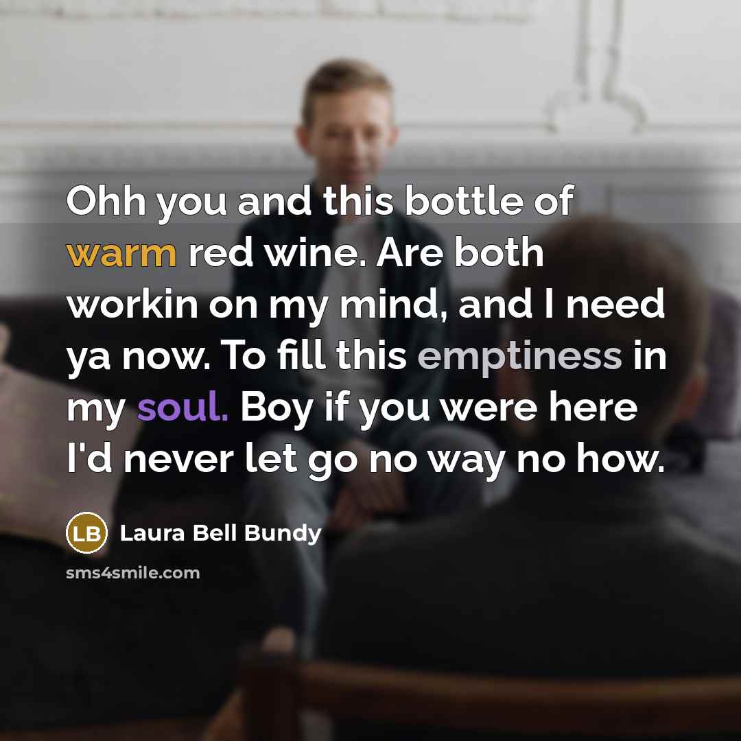 “Ohh you and this bottle of warm red wine. Are both workin on my mind, and I need ya now. To fill this emptiness in my soul. Boy if you were here I'd never let go no way no how.” quote by Laura Bell Bundy