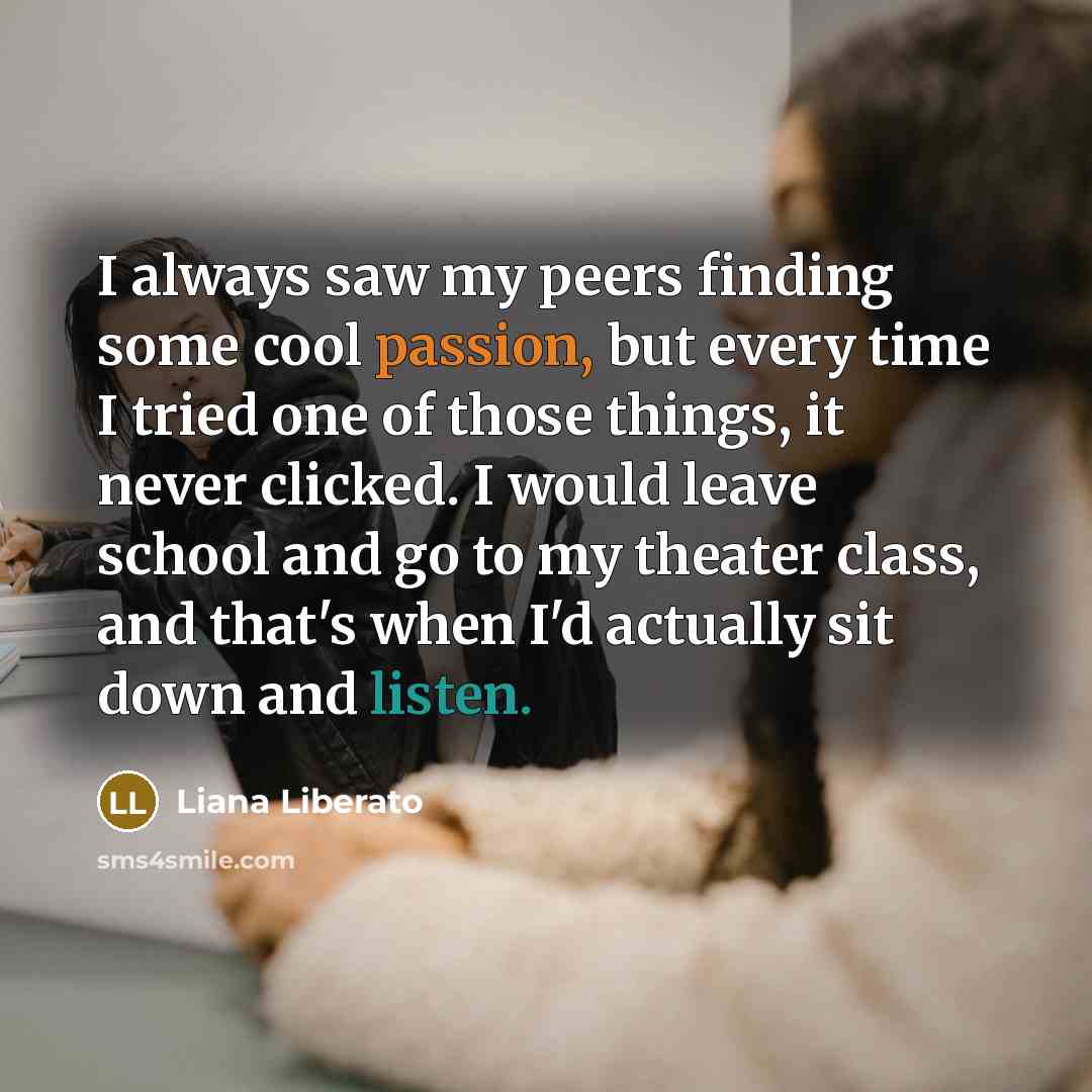 “I always saw my peers finding some cool passion, but every time I tried one of those things, it never clicked. I would leave school and go to my theater class, and that's when I'd actually sit down and listen.” quote by Liana Liberato