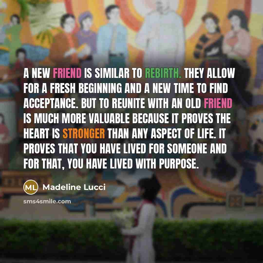 “A new friend is similar to rebirth. They allow for a fresh beginning and a new time to find acceptance. But to reunite with an old friend is much more valuable because it proves the heart is stronger than any aspect of life. It proves that you have lived for someone and for that, you have lived…” quote by Madeline Lucci