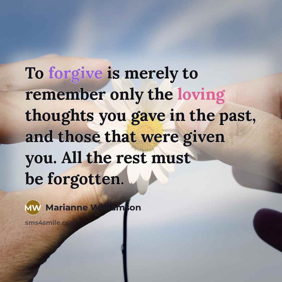 “To forgive is merely to remember only the loving thoughts you gave in the past, and those that were given you. All the rest must be forgotten.” quote by Marianne Williamson