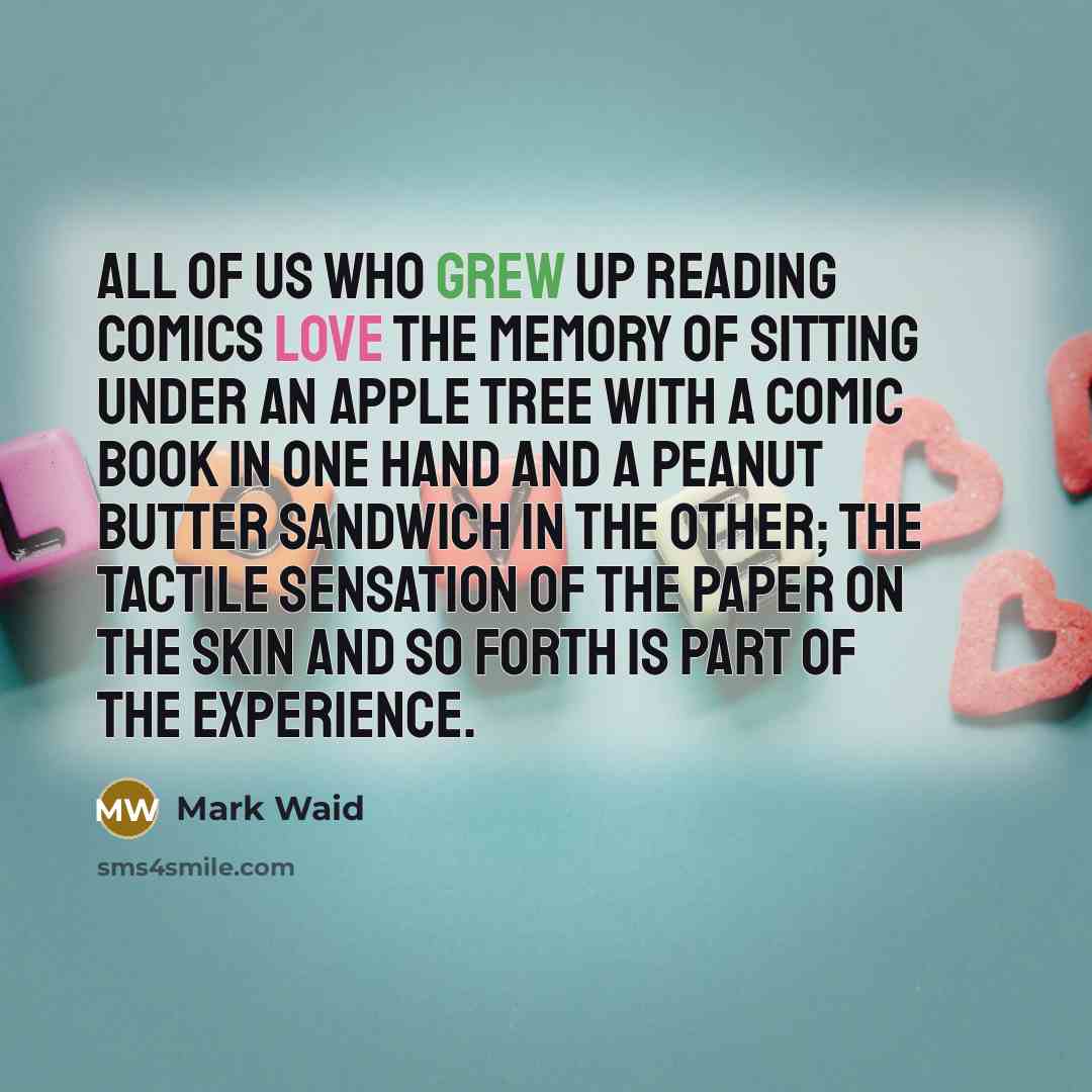 “All of us who grew up reading comics love the memory of sitting under an apple tree with a comic book in one hand and a peanut butter sandwich in the other; the tactile sensation of the paper on the skin and so forth is part of the experience.” quote by Mark Waid