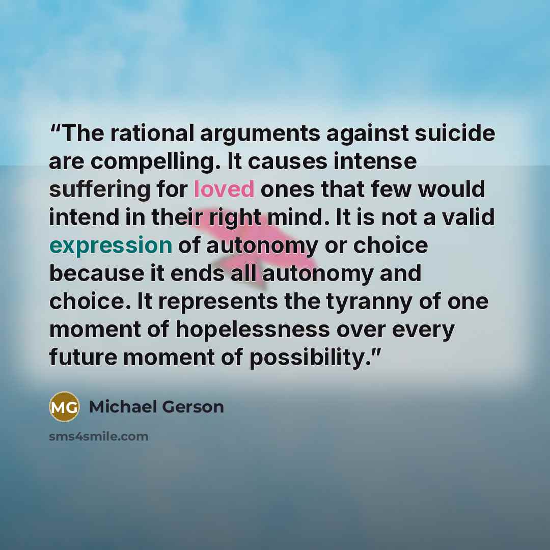 “The rational arguments against suicide are compelling. It causes intense suffering for loved ones that few would intend in their right mind. It is not a valid expression of autonomy or choice because it ends all autonomy and choice. It represents the tyranny of one moment of hopelessness over…” quote by Michael Gerson
