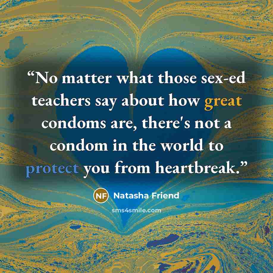 “No matter what those sex-ed teachers say about how great condoms are, there's not a condom in the world to protect you from heartbreak.” quote by Natasha Friend