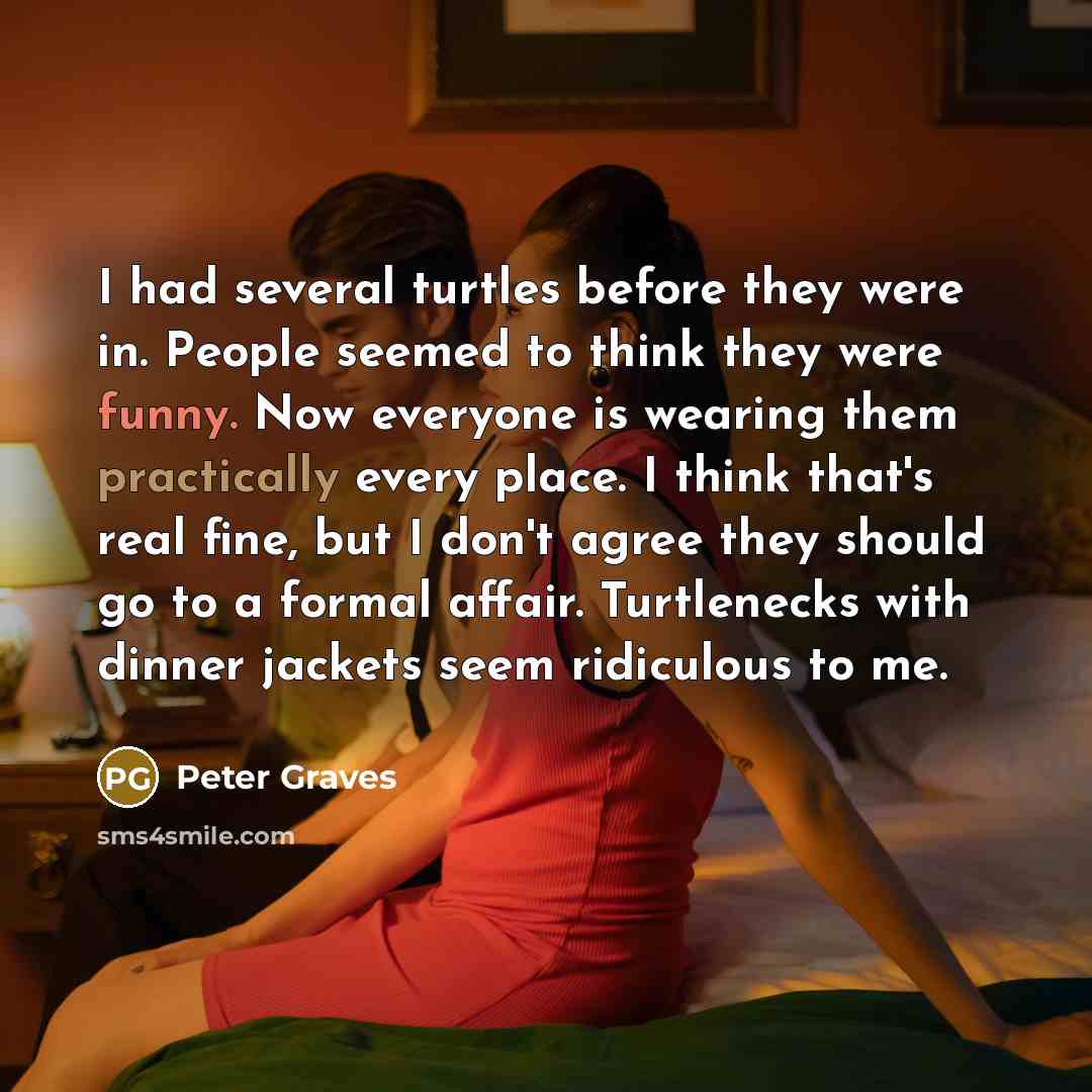 “I had several turtles before they were in. People seemed to think they were funny. Now everyone is wearing them practically every place. I think that's real fine, but I don't agree they should go to a formal affair. Turtlenecks with dinner jackets seem ridiculous to me.” quote by Peter Graves