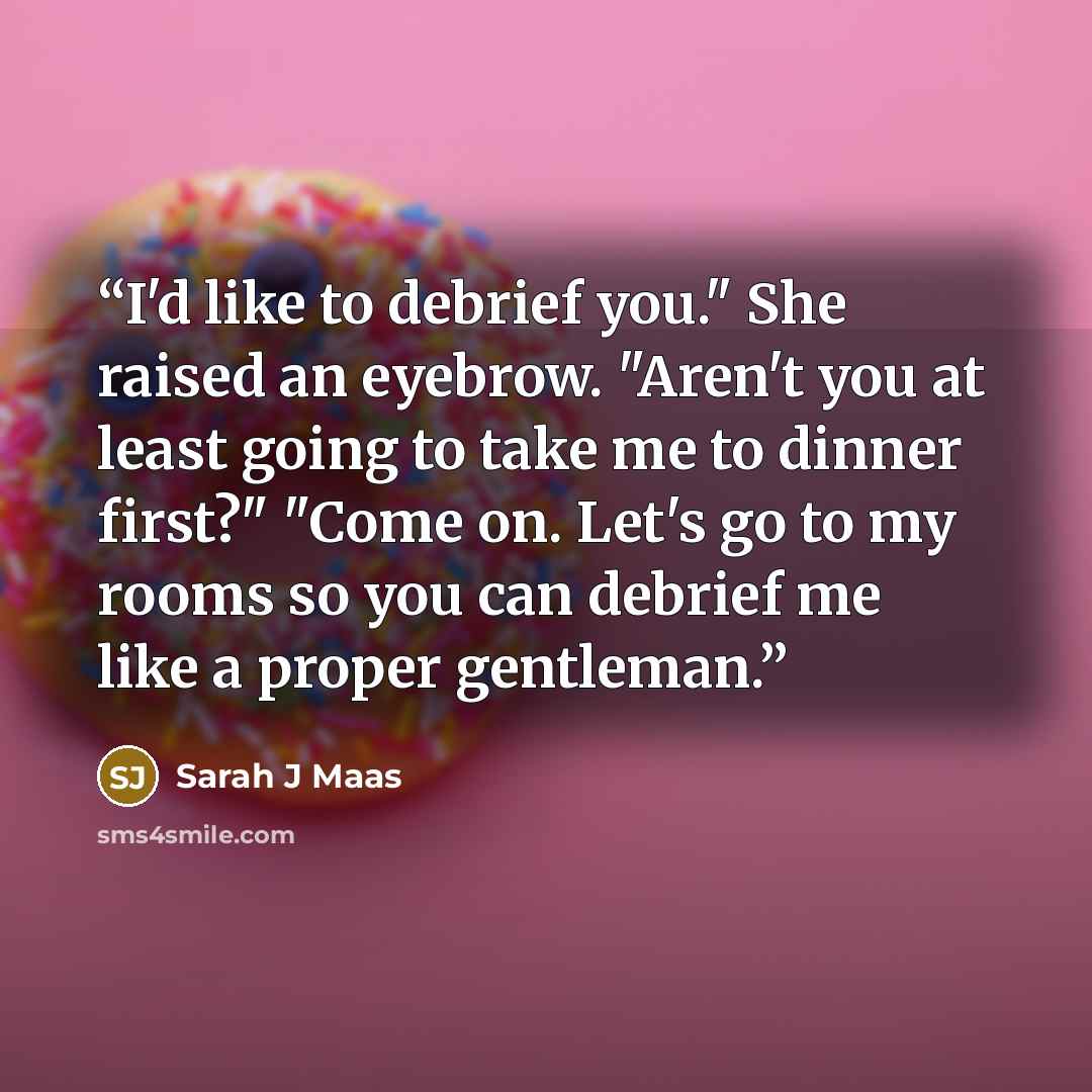 “I'd like to debrief you." She raised an eyebrow. "Aren't you at least going to take me to dinner first?" "Come on. Let's go to my rooms so you can debrief me like a proper gentleman.” quote by Sarah J Maas