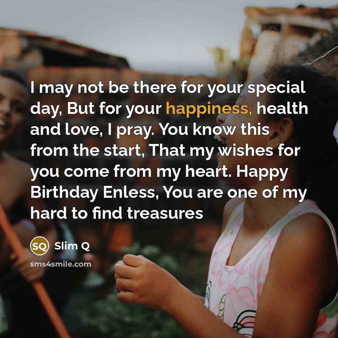 “I may not be there for your special day, But for your happiness, health and love, I pray. You know this from the start, That my wishes for you come from my heart. Happy Birthday Enless, You are one of my hard to find treasures” quote by Slim Q