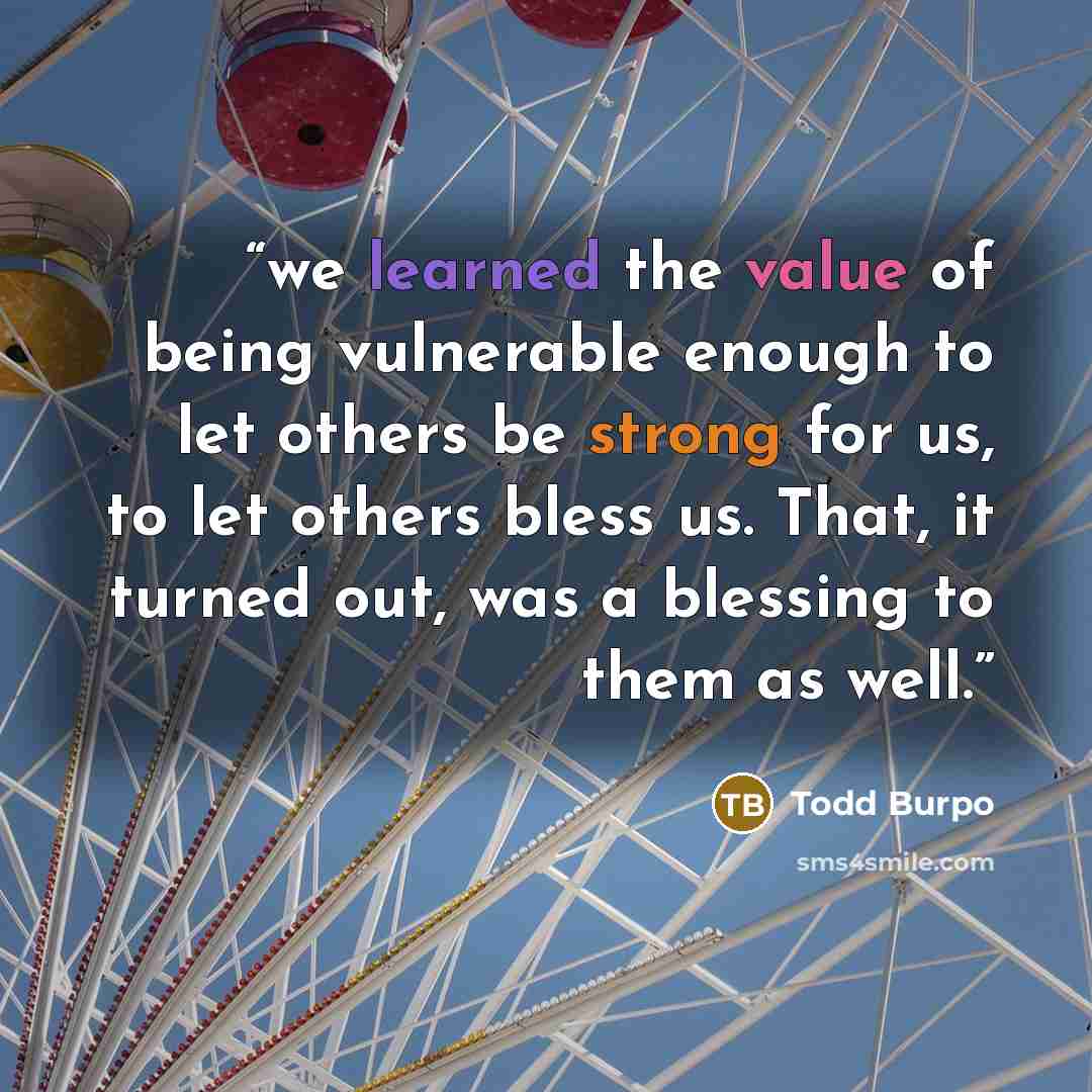 “we learned the value of being vulnerable enough to let others be strong for us, to let others bless us. That, it turned out, was a blessing to them as well.” quote by Todd Burpo