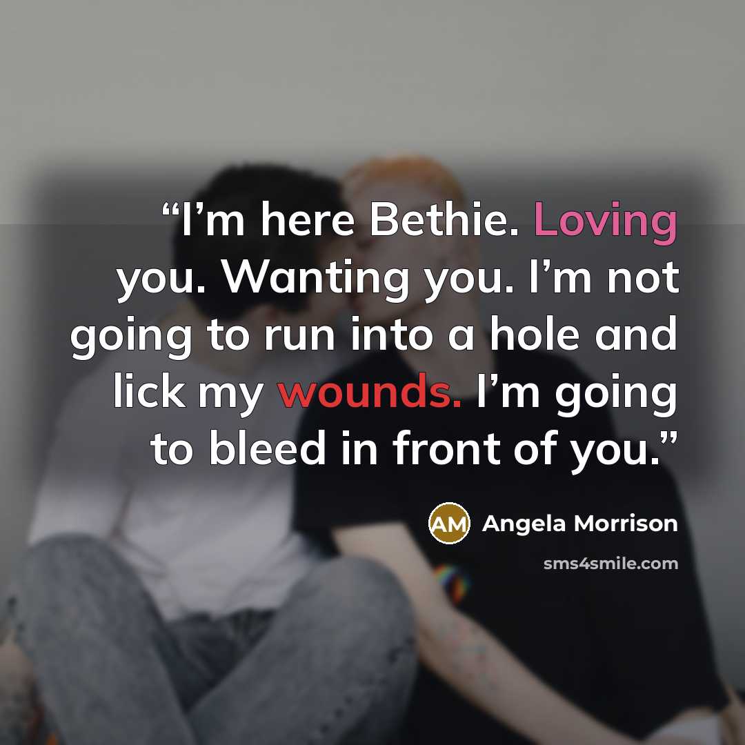 “I’m here Bethie. Loving you. Wanting you. I’m not going to run into a hole and lick my wounds. I’m going to bleed in front of you.” quote by Angela Morrison