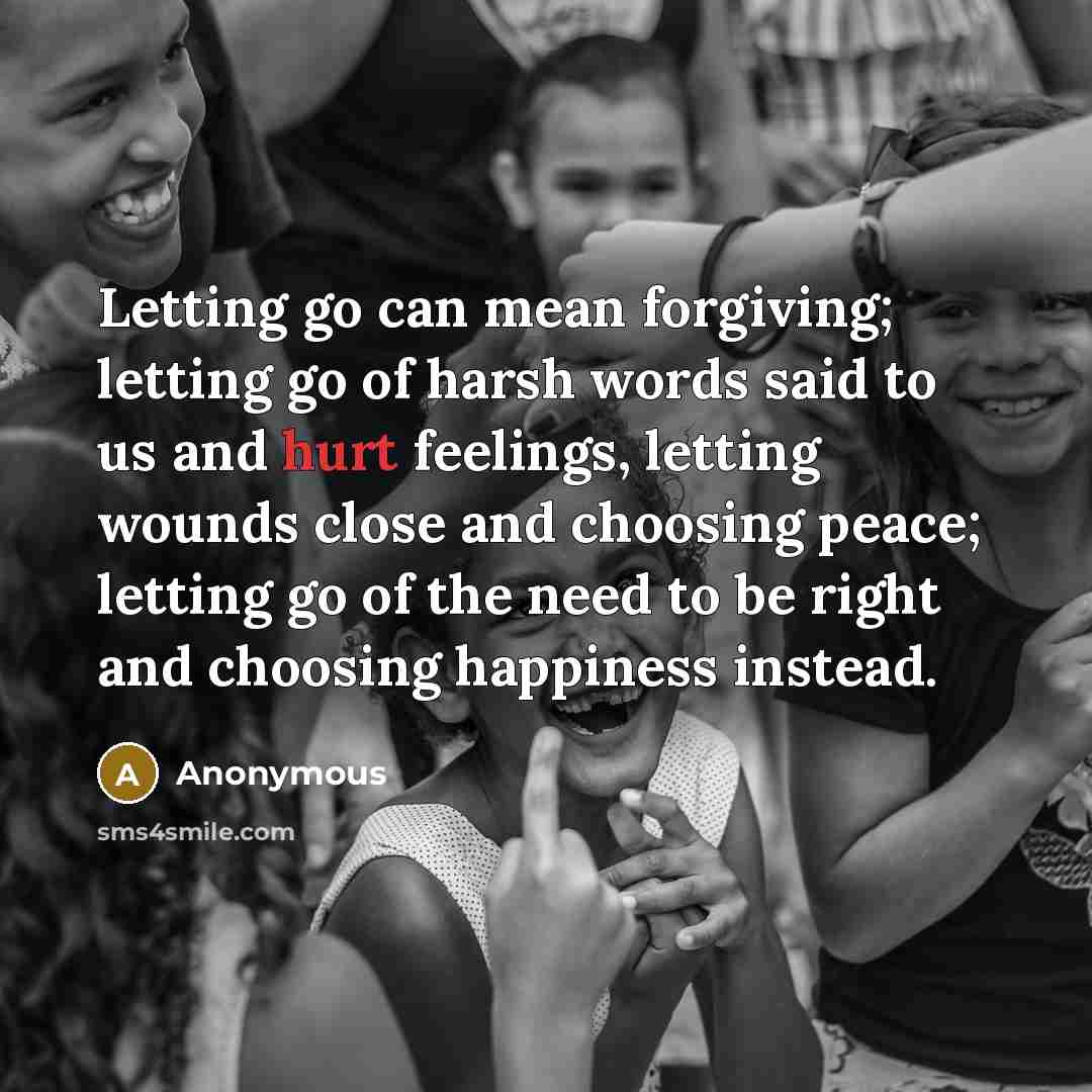 “Letting go can mean forgiving; letting go of harsh words said to us and hurt feelings, letting wounds close and choosing peace; letting go of the need to be right and choosing happiness instead.” quote by Anonymous