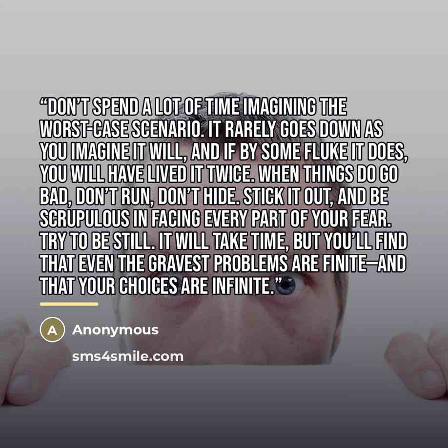“Don’t spend a lot of time imagining the worst-case scenario. It rarely goes down as you imagine it will, and if by some fluke it does, you will have lived it twice. When things do go bad, don’t run, don’t hide. Stick it out, and be scrupulous in facing every part of your fear. Try to be still. It…” quote by Anonymous