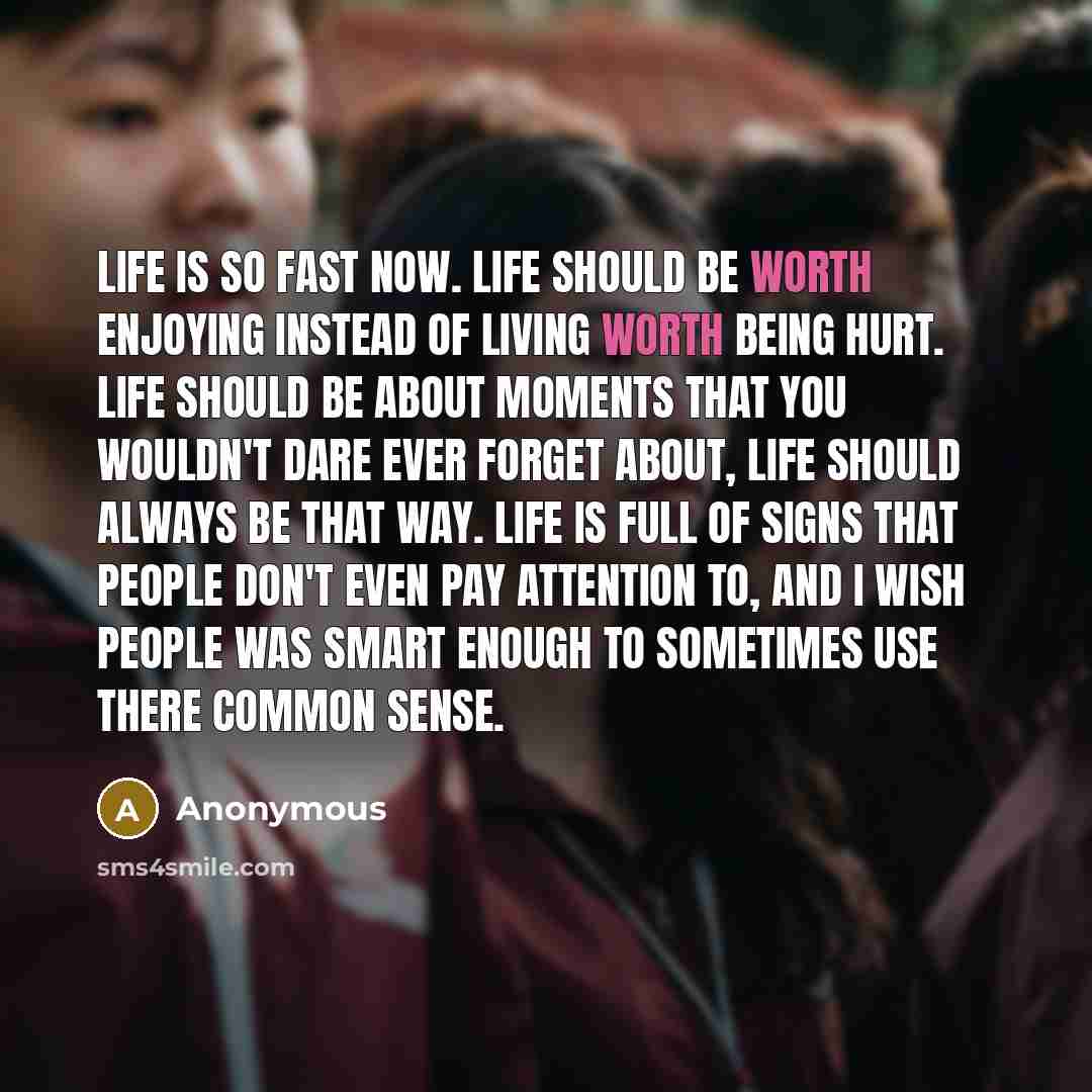 “Life is so fast now. Life should be worth enjoying instead of living worth being hurt. Life should be about moments that you wouldn't dare ever forget about, Life should always be that way. Life is Full of signs that people don't even pay attention to, and I wish people was smart enough to…” quote by Anonymous