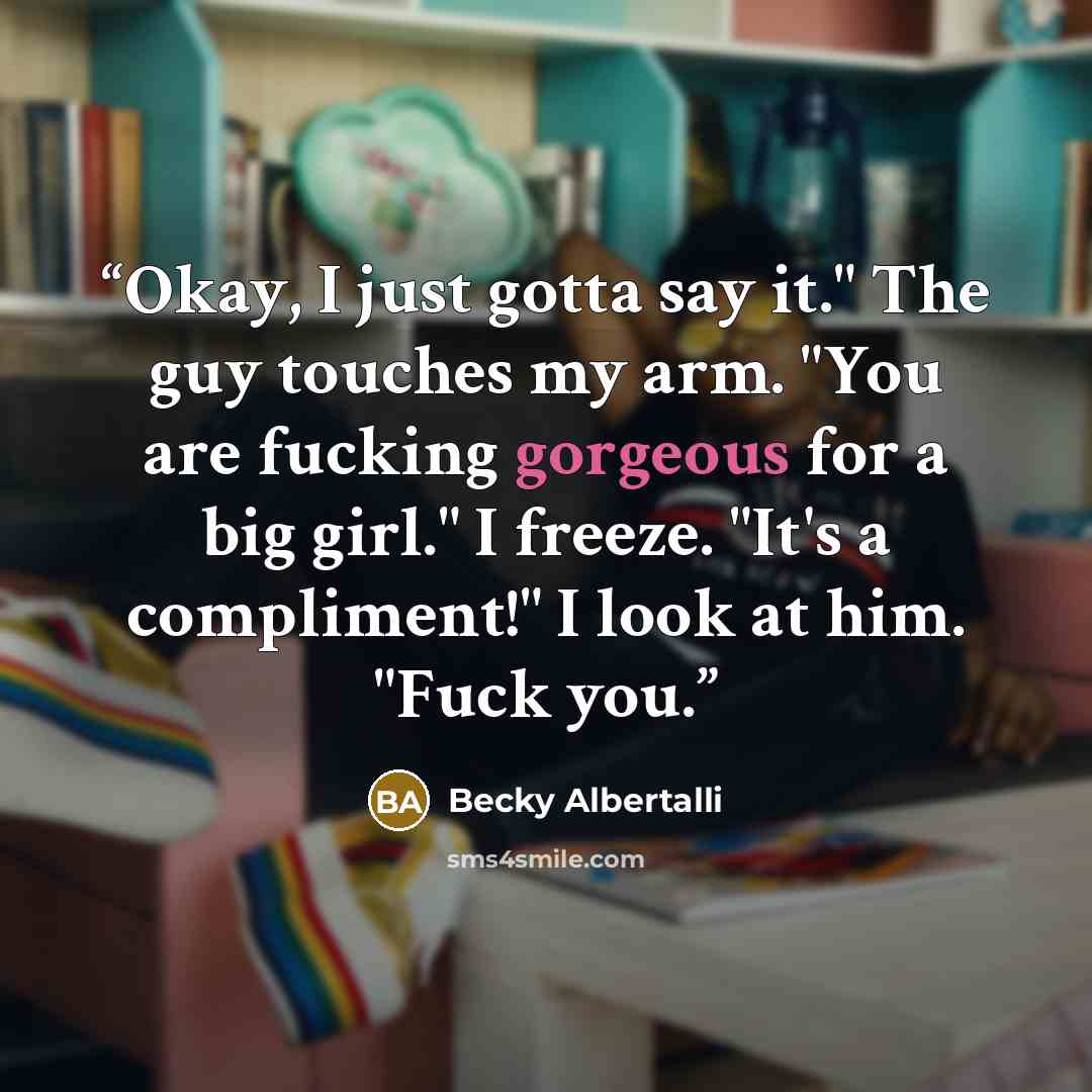 “Okay, I just gotta say it." The guy touches my arm. "You are fucking gorgeous for a big girl." I freeze. "It's a compliment!" I look at him. "Fuck you.” quote by Becky Albertalli