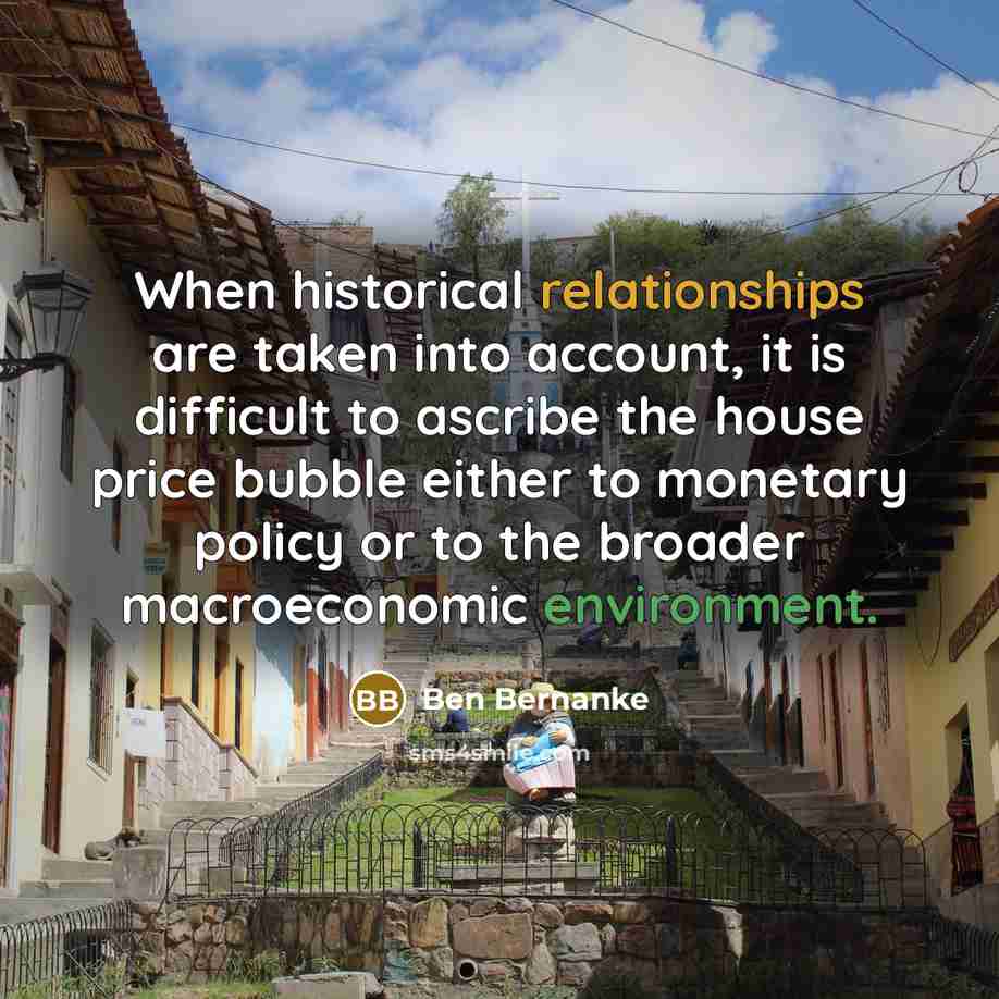 “When historical relationships are taken into account, it is difficult to ascribe the house price bubble either to monetary policy or to the broader macroeconomic environment.” quote by Ben Bernanke