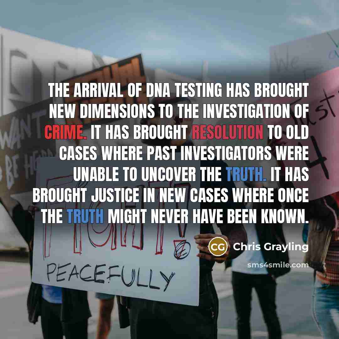 “The arrival of DNA testing has brought new dimensions to the investigation of crime. It has brought resolution to old cases where past investigators were unable to uncover the truth. It has brought justice in new cases where once the truth might never have been known.” quote by Chris Grayling