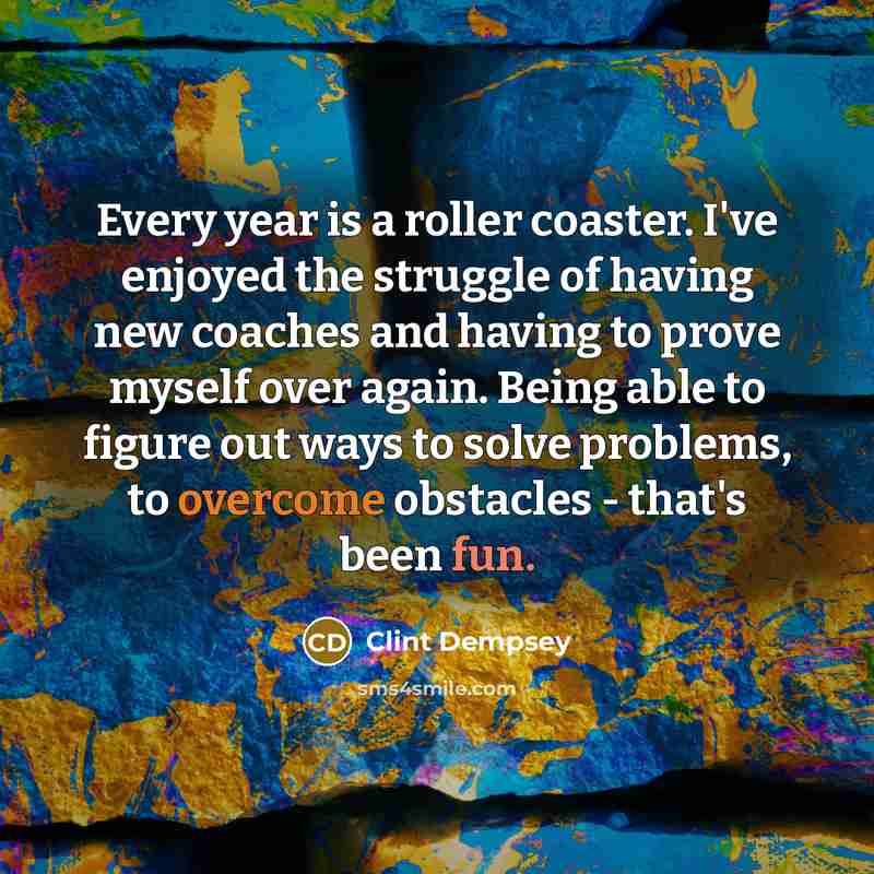 “Every year is a roller coaster. I've enjoyed the struggle of having new coaches and having to prove myself over again. Being able to figure out ways to solve problems, to overcome obstacles - that's been fun.” quote by Clint Dempsey