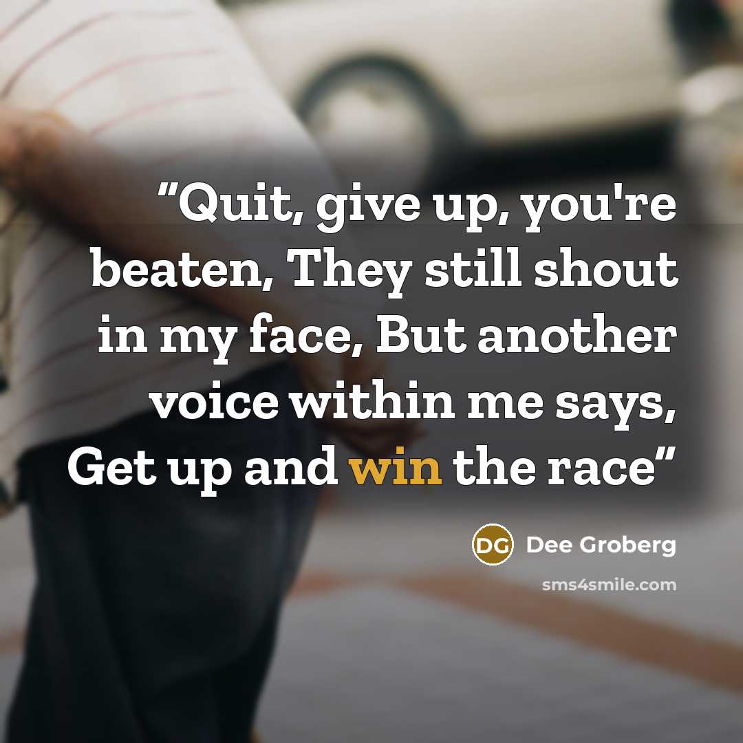 “Quit, give up, you're beaten, They still shout in my face, But another voice within me says, Get up and win the race” quote by Dee Groberg