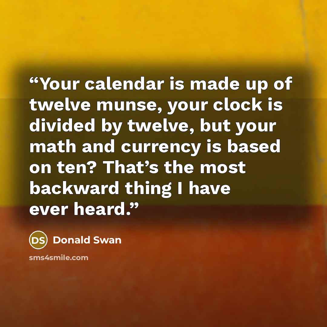 “Your calendar is made up of twelve munse, your clock is divided by twelve, but your math and currency is based on ten? That’s the most backward thing I have ever heard.” quote by Donald Swan