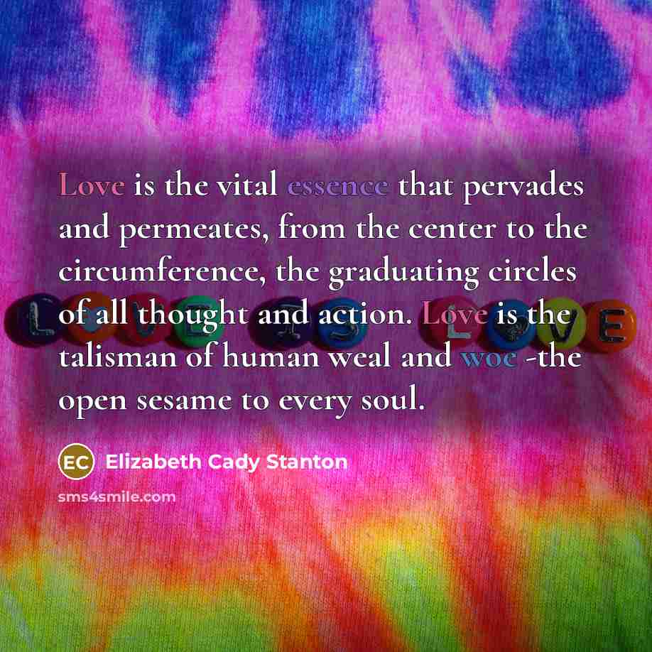 “Love is the vital essence that pervades and permeates, from the center to the circumference, the graduating circles of all thought and action. Love is the talisman of human weal and woe -the open sesame to every soul.” quote by Elizabeth Cady Stanton