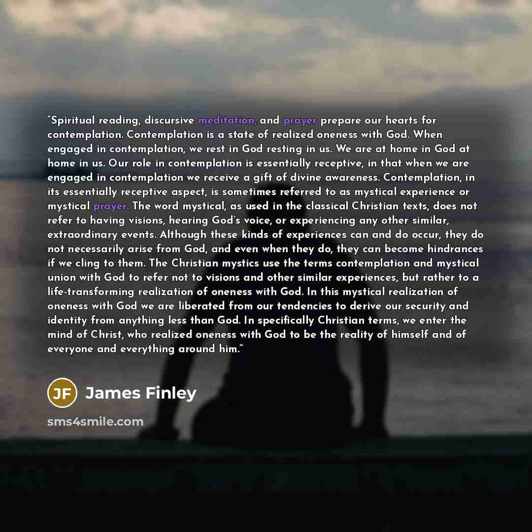 “Spiritual reading, discursive meditation, and prayer prepare our hearts for contemplation. Contemplation is a state of realized oneness with God. When engaged in contemplation, we rest in God resting in us. We are at home in God at home in us. Our role in contemplation is essentially receptive, in…” quote by James Finley
