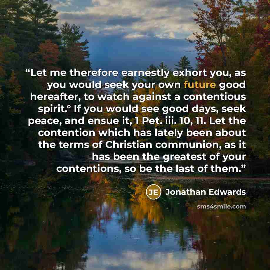 “Let me therefore earnestly exhort you, as you would seek your own future good hereafter, to watch against a contentious spirit.° If you would see good days, seek peace, and ensue it, 1 Pet. iii. 10, 11. Let the contention which has lately been about the terms of Christian communion, as it has been…” quote by Jonathan Edwards