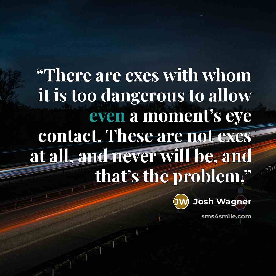 “There are exes with whom it is too dangerous to allow even a moment’s eye contact. These are not exes at all, and never will be, and that’s the problem.” quote by Josh Wagner