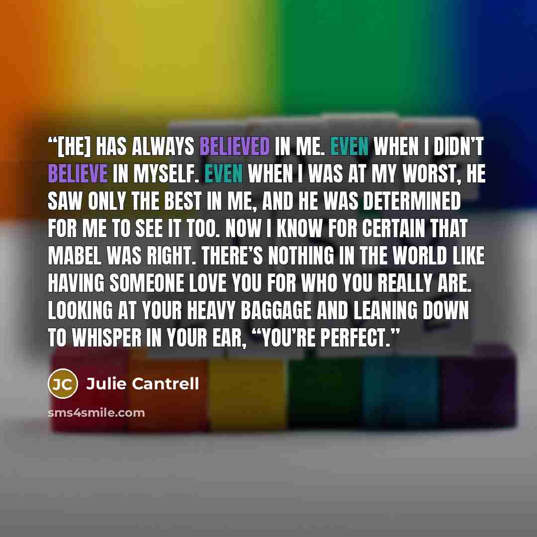 “[He] has always believed in me. Even when I didn’t believe in myself. Even when I was at my worst, he saw only the best in me, and he was determined for me to see it too. Now I know for certain that Mabel was right. There’s nothing in the world like having someone love you for who you really are…” quote by Julie Cantrell