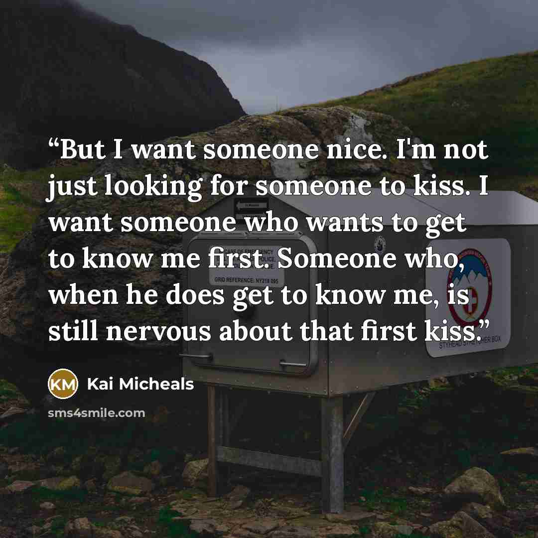 “But I want someone nice. I'm not just looking for someone to kiss. I want someone who wants to get to know me first. Someone who, when he does get to know me, is still nervous about that first kiss.” quote by Kai Micheals