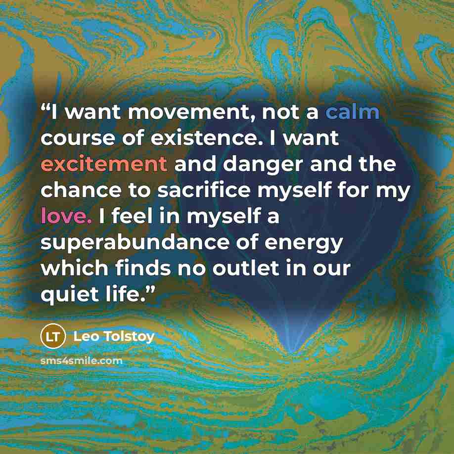 “I want movement, not a calm course of existence. I want excitement and danger and the chance to sacrifice myself for my love. I feel in myself a superabundance of energy which finds no outlet in our quiet life.” quote by Leo Tolstoy