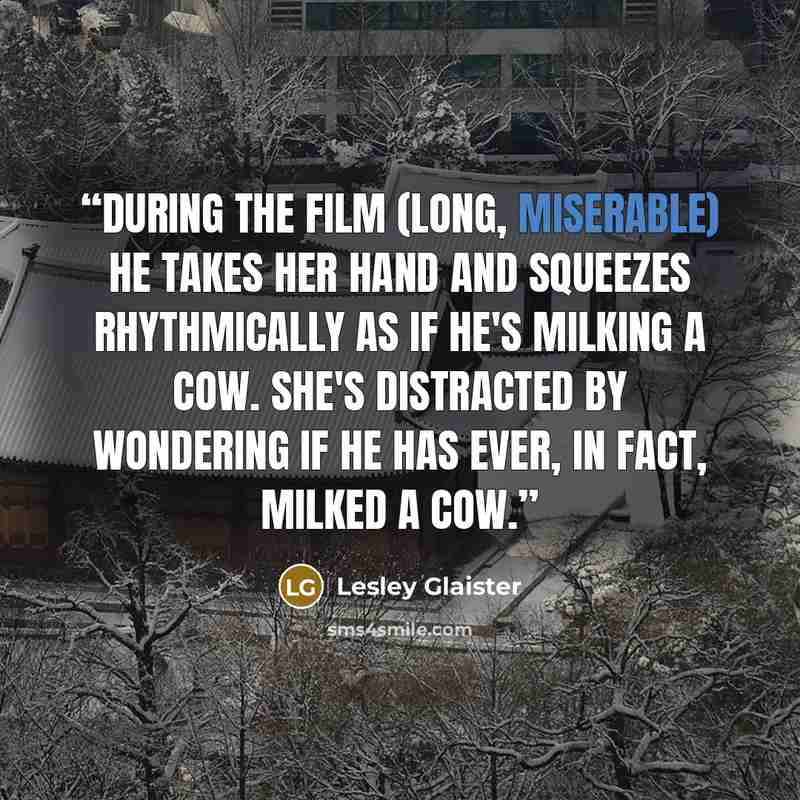 “During the film (long, miserable) he takes her hand and squeezes rhythmically as if he's milking a cow. She's distracted by wondering if he has ever, in fact, milked a cow.” quote by Lesley Glaister