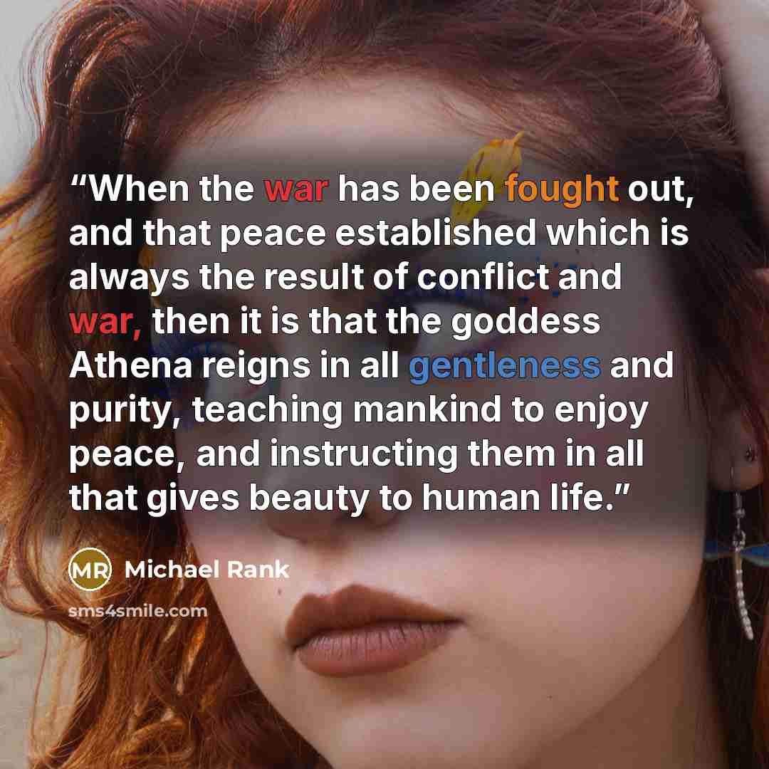 “When the war has been fought out, and that peace established which is always the result of conflict and war, then it is that the goddess Athena reigns in all gentleness and purity, teaching mankind to enjoy peace, and instructing them in all that gives beauty to human life.” quote by Michael Rank