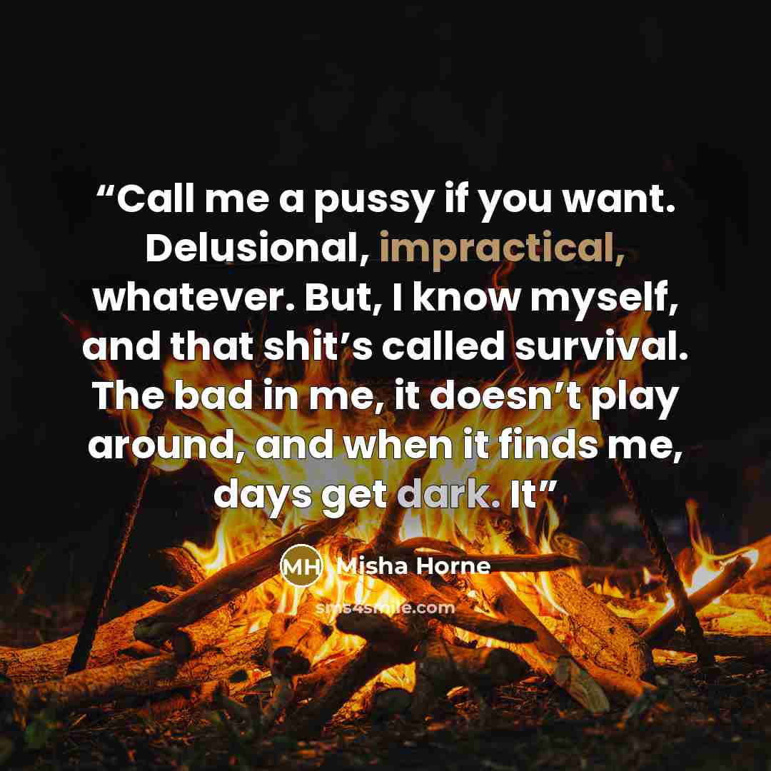 “Call me a pussy if you want. Delusional, impractical, whatever. But, I know myself, and that shit’s called survival. The bad in me, it doesn’t play around, and when it finds me, days get dark. It” quote by Misha Horne