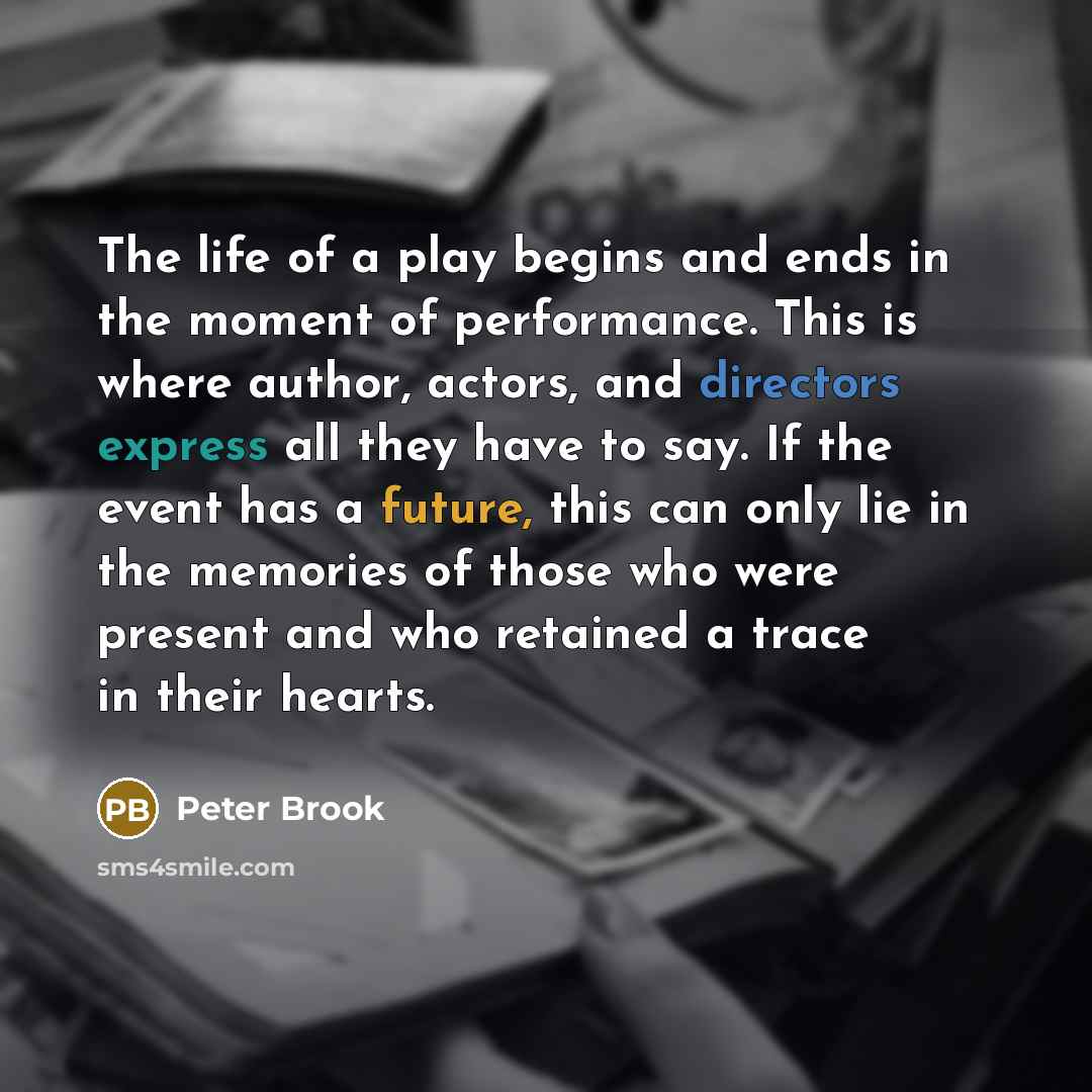 “The life of a play begins and ends in the moment of performance. This is where author, actors, and directors express all they have to say. If the event has a future, this can only lie in the memories of those who were present and who retained a trace in their hearts.” quote by Peter Brook