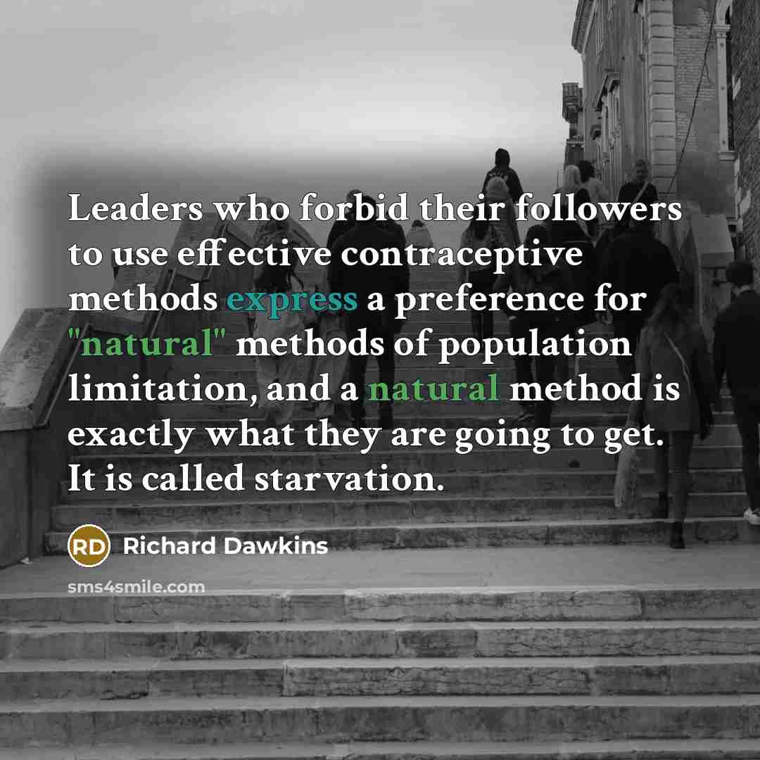 “Leaders who forbid their followers to use effective contraceptive methods express a preference for "natural" methods of population limitation, and a natural method is exactly what they are going to get. It is called starvation.” quote by Richard Dawkins