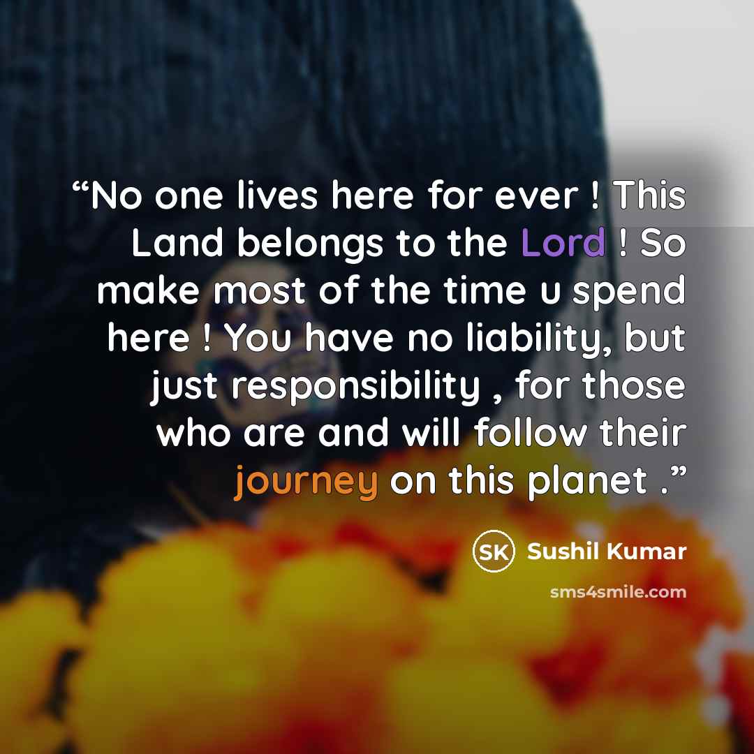 “No one lives here for ever ! This Land belongs to the Lord ! So make most of the time u spend here ! You have no liability, but just responsibility , for those who are and will follow their journey on this planet .” quote by Sushil Kumar